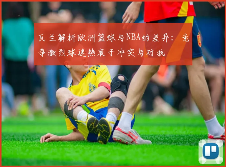 瓦兰解析欧洲篮球与NBA的差异：竞争激烈球迷热衷于冲突与对抗