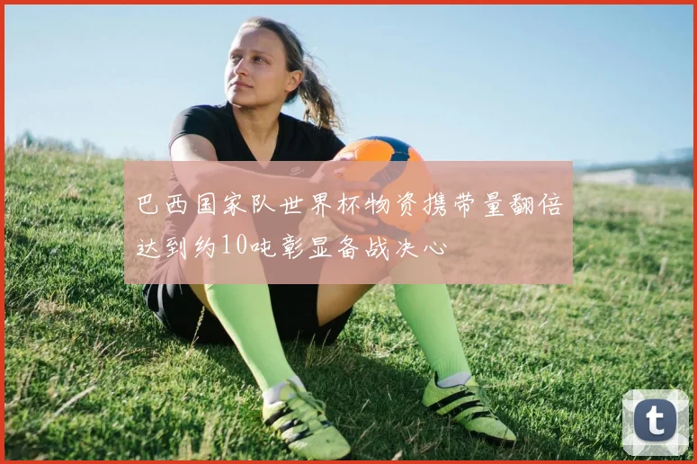 巴西国家队世界杯物资携带量翻倍达到约10吨彰显备战决心