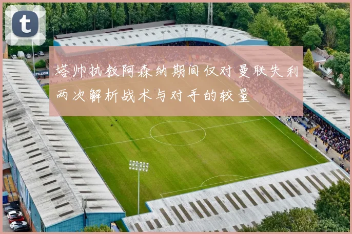 塔帅执教阿森纳期间仅对曼联失利两次解析战术与对手的较量